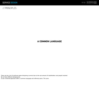 SERVICE DESIGN V 1.0
// PRINCIPLES
A COMMON LANGUAGE
There can be a lot of confusion when designing a service due to the vast amount of stakeholders and people involved.
We all have different backgrounds.
A user-centered approach offers a common language and reference point. The users.
 