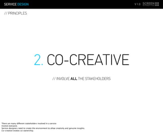 SERVICE DESIGN V 1.0
// PRINCIPLES
2. CO-CREATIVE
// INVOLVE ALL THE STAKEHOLDERS
There are many different stakeholders involved in a service
Involve everyone.
Service designers need to create the environment to allow creativity and genuine insights.
Co-creation evokes co-ownership.
 