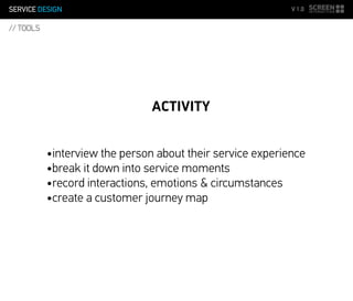 SERVICE DESIGN V 1.0
// TOOLS
ACTIVITY
•interview the person about their service experience
•break it down into service moments
•record interactions, emotions & circumstances
•create a customer journey map
 