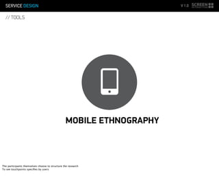 SERVICE DESIGN V 1.0
// TOOLS
MOBILE ETHNOGRAPHY
The participants themselves choose to structure the research
To see touchpoints speciﬁes by users
 