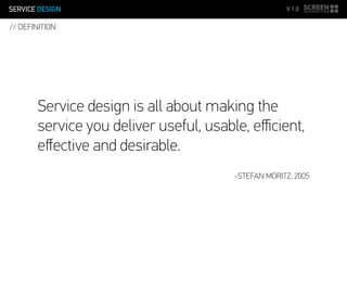 SERVICE DESIGN V 1.0
Service design is all about making the
service you deliver useful, usable, eﬃcient,
eﬀective and desirable.
-STEFAN MORITZ, 2005
// DEFINITION
 