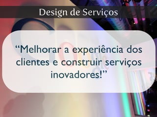 “Melhorar a experiência dos
clientes e construir serviços
inovadores!”
Design de Serviços
 