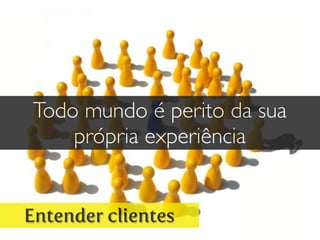 Entender clientes
Todo mundo é perito da sua
própria experiência
 