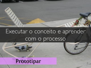Prototipar
Executar o conceito e aprender
com o processo
 