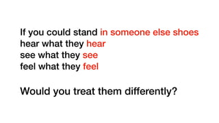 If you could stand in someone else shoes
hear what they hear
see what they see
feel what they feel
Would you treat them differently?
 