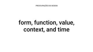 form, function, value,
context, and time
PREOCUPAÇÕES DO DESIGN
 