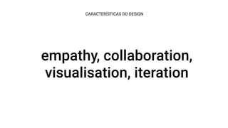 empathy, collaboration,
visualisation, iteration
CARACTERÍSTICAS DO DESIGN
 
