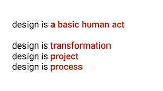 design is a basic human act
design is transformation
design is project
design is process
 