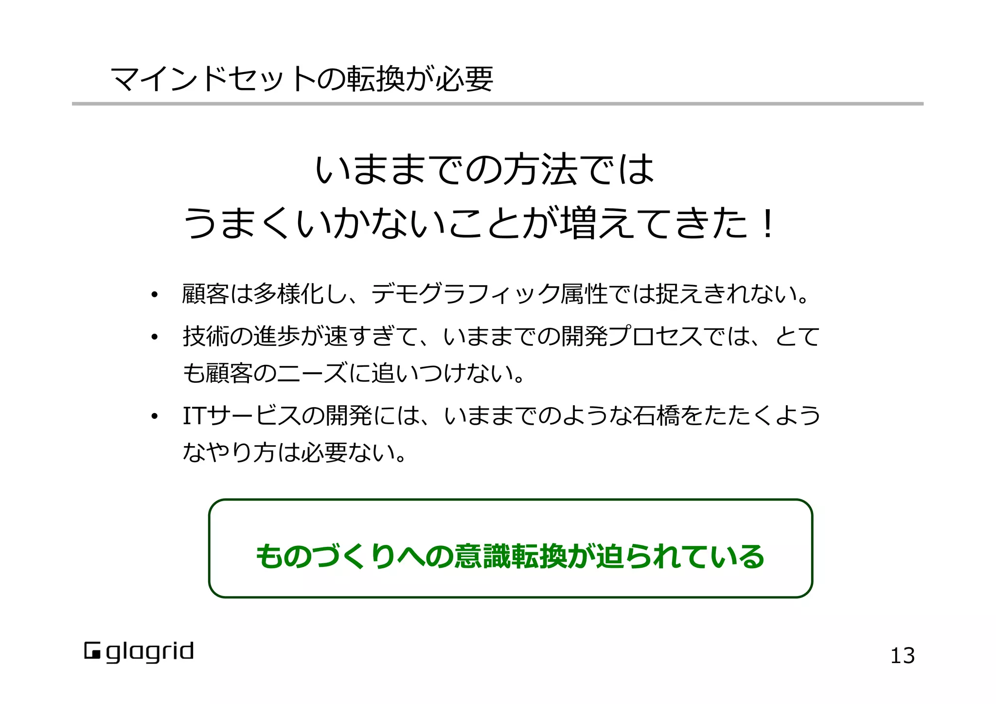 マインドセットの転換が必要
13
いままでの⽅方法では
うまくいかないことが増えてきた！
•  顧客は多様化し、デモグラフィック属性では捉えきれない。
•  技術の進歩が速すぎて、いままでの開発プロセスでは、とて
も顧客のニーズに追いつけない。
•  ITサービスの開発には、いままでのような⽯石橋をたたくよう
なやり⽅方は必要ない。
ものづくりへの意識識転換が迫られている
 