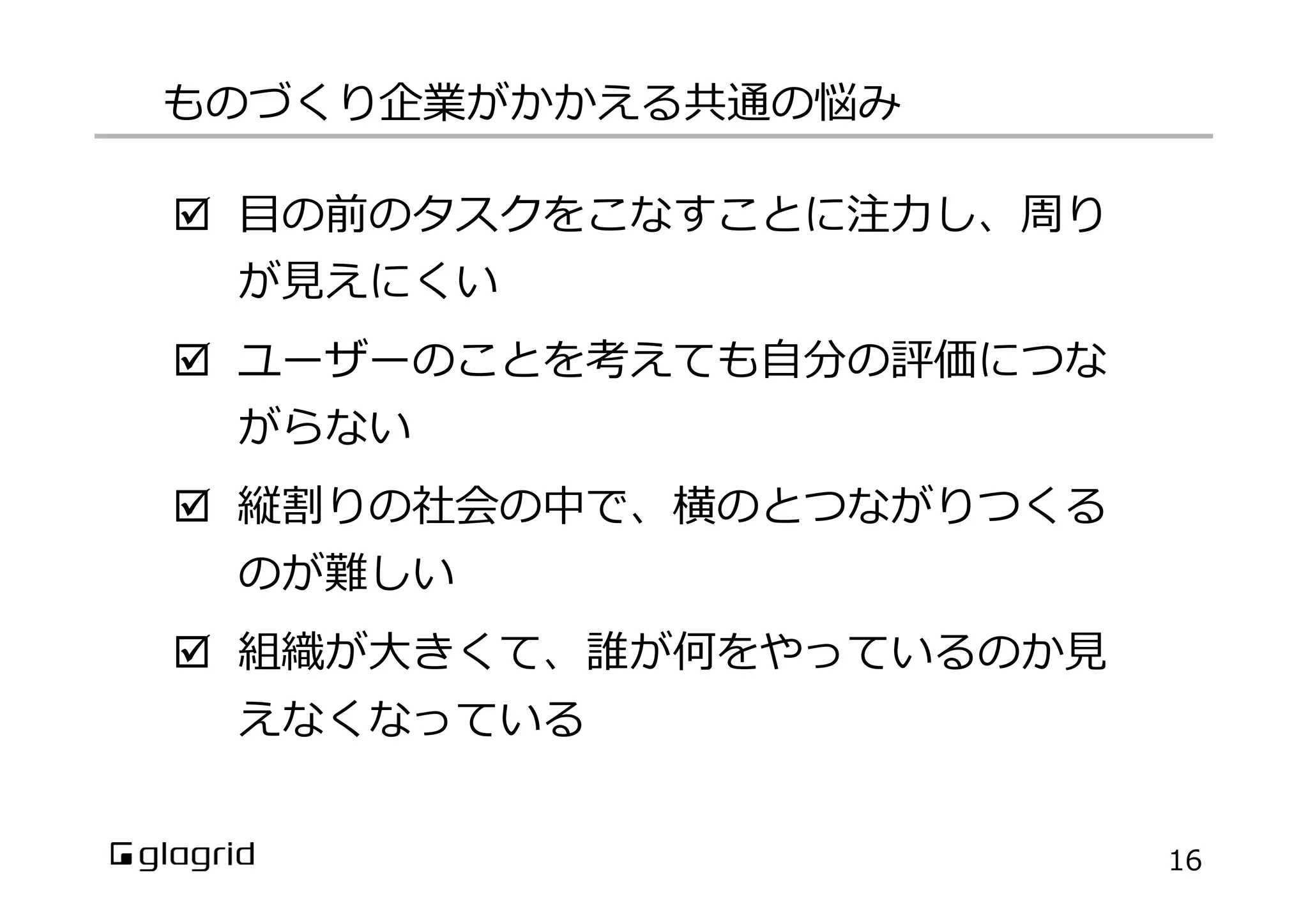 þ  ⽬目の前のタスクをこなすことに注⼒力力し、周り
が⾒見見えにくい
þ  ユーザーのことを考えても⾃自分の評価につな
がらない
þ  縦割りの社会の中で、横のとつながりつくる
のが難しい
þ  組織が⼤大きくて、誰が何をやっているのか⾒見見
えなくなっている
ものづくり企業がかかえる共通の悩み
16
 