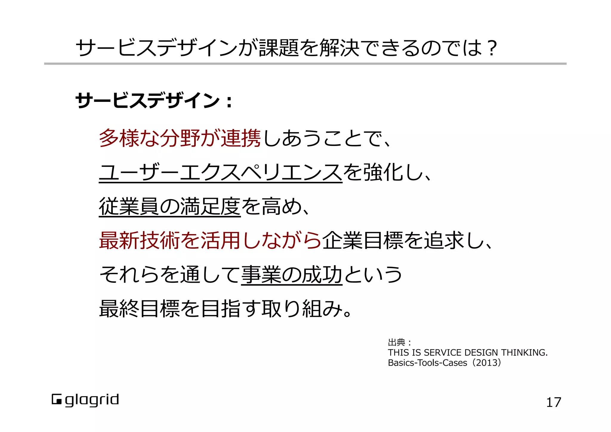 サービスデザインが課題を解決できるのでは？
多様な分野が連携しあうことで、
ユーザーエクスペリエンスを強化し、
従業員の満⾜足度度を⾼高め、
最新技術を活⽤用しながら企業⽬目標を追求し、
それらを通して事業の成功という
最終⽬目標を⽬目指す取り組み。
出典：
THIS  IS  SERVICE  DESIGN  THINKING.
Basics-‐‑‒Tools-‐‑‒Cases（2013）
サービスデザイン：
17
 