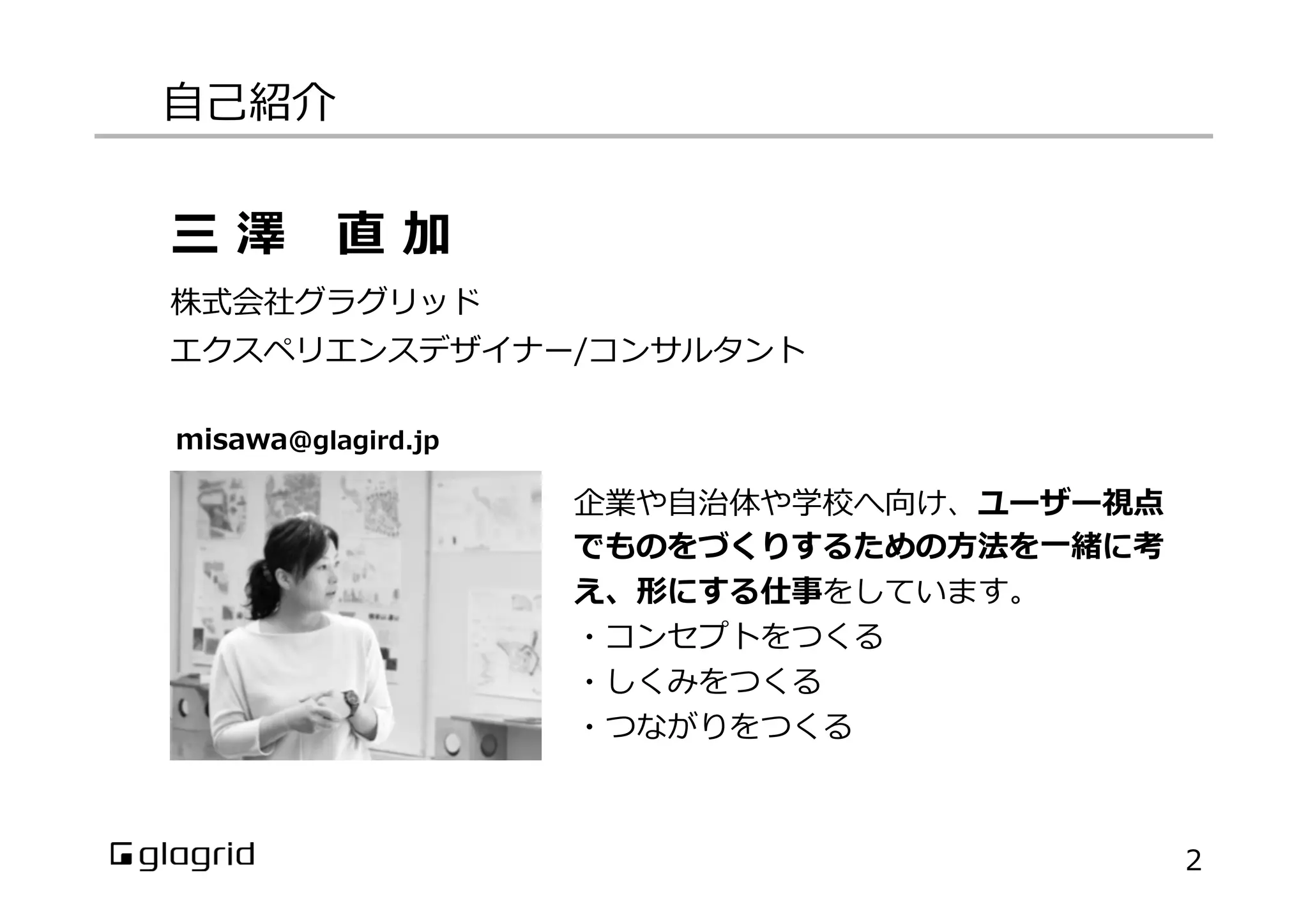 ⾃自⼰己紹介
2
企業や⾃自治体や学校へ向け、ユーザー視点
でものをづくりするための⽅方法を⼀一緒に考
え、形にする仕事をしています。
・コンセプトをつくる
・しくみをつくる
・つながりをつくる
三  澤 　直  加
株式会社グラグリッド
エクスペリエンスデザイナー/コンサルタント
misawa@glagird.jp
 