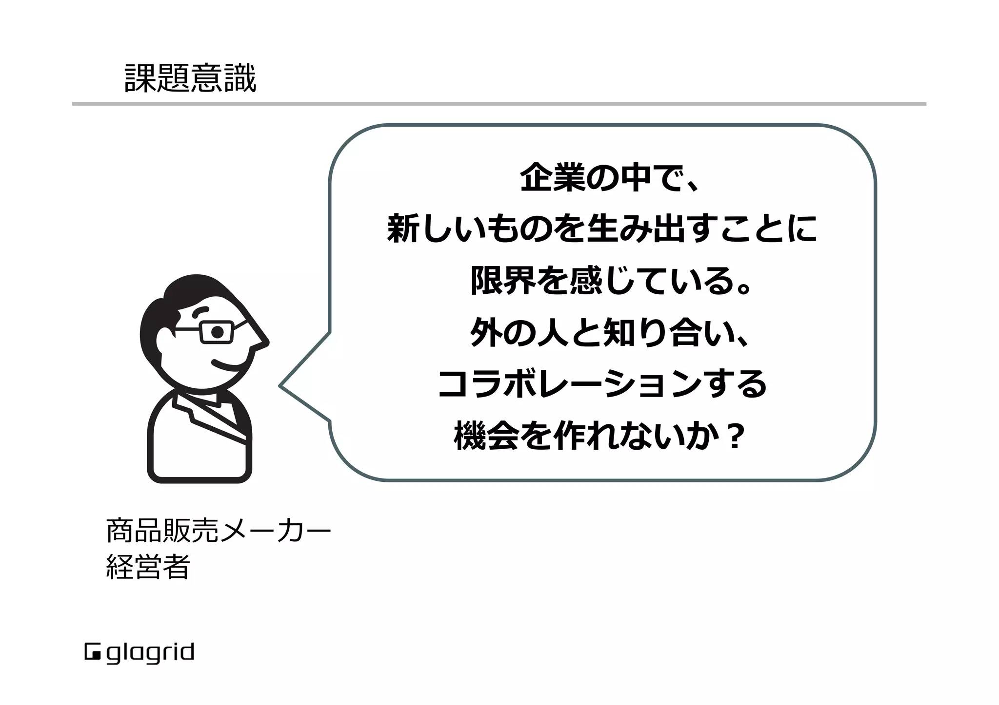 課題意識識
商品販売メーカー
経営者
企業の中で、
新しいものを⽣生み出すことに
限界を感じている。
外の⼈人と知り合い、
コラボレーションする
機会を作れないか？
 