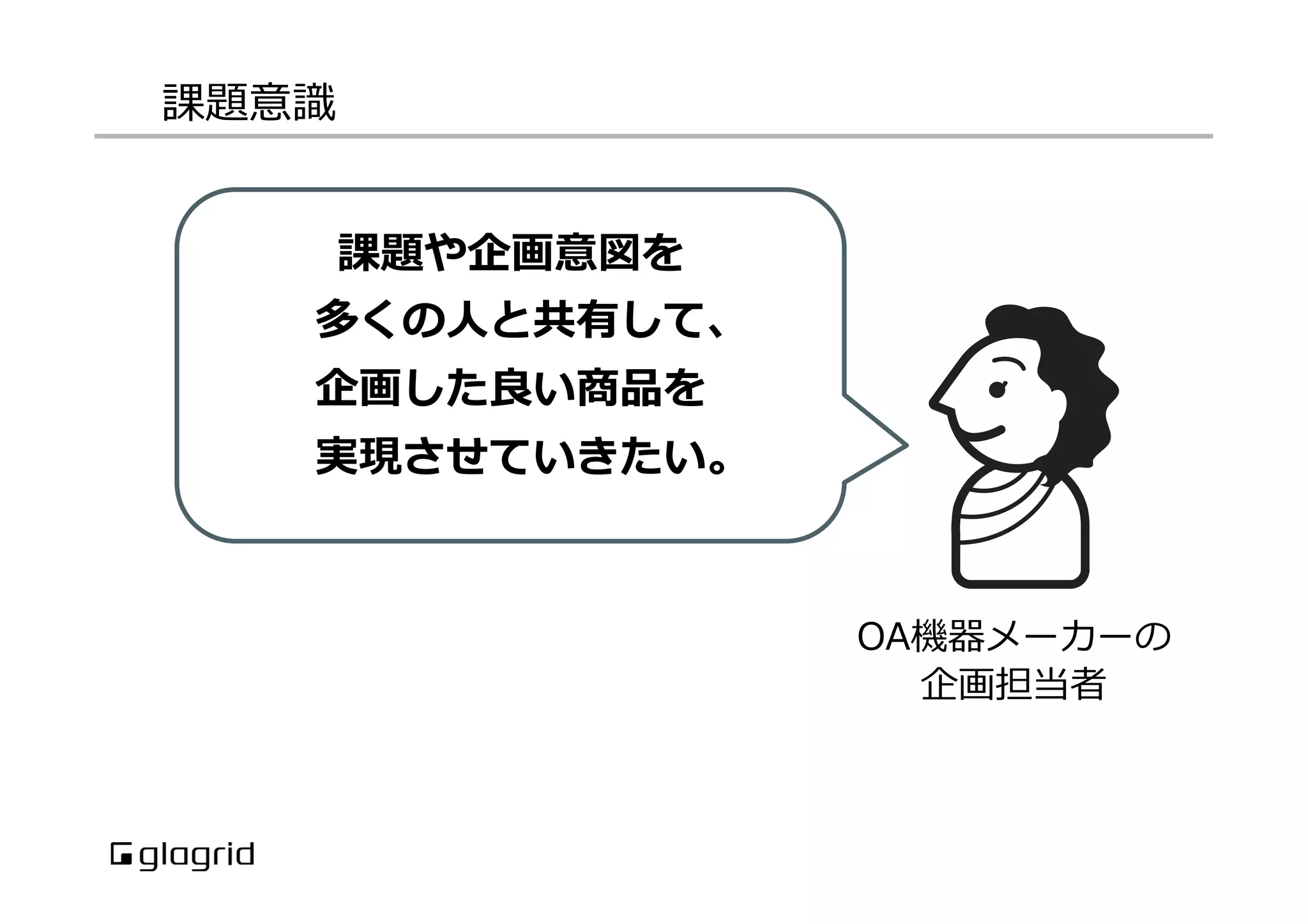課題意識識
OA機器メーカーの
企画担当者
課題や企画意図を
多くの⼈人と共有して、
企画した良良い商品を
実現させていきたい。
 