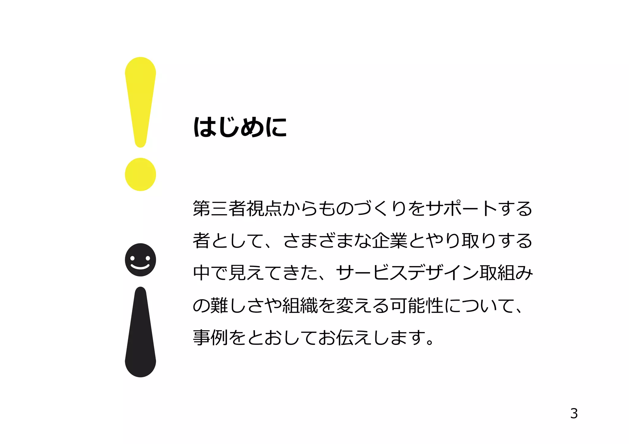はじめに
第三者視点からものづくりをサポートする
者として、さまざまな企業とやり取りする
中で⾒見見えてきた、サービスデザイン取組み
の難しさや組織を変える可能性について、
事例例をとおしてお伝えします。
3
 