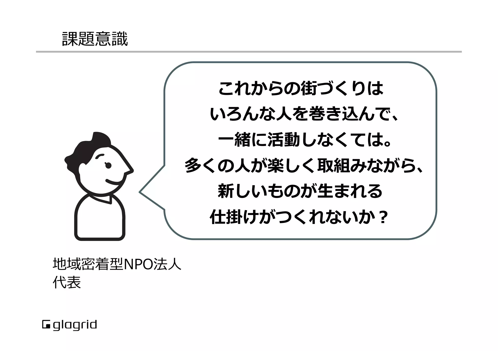 課題意識識
地域密着型NPO法⼈人
代表
これからの街づくりは
いろんな⼈人を巻き込んで、
⼀一緒に活動しなくては。
多くの⼈人が楽しく取組みながら、
新しいものが⽣生まれる
仕掛けがつくれないか？
 