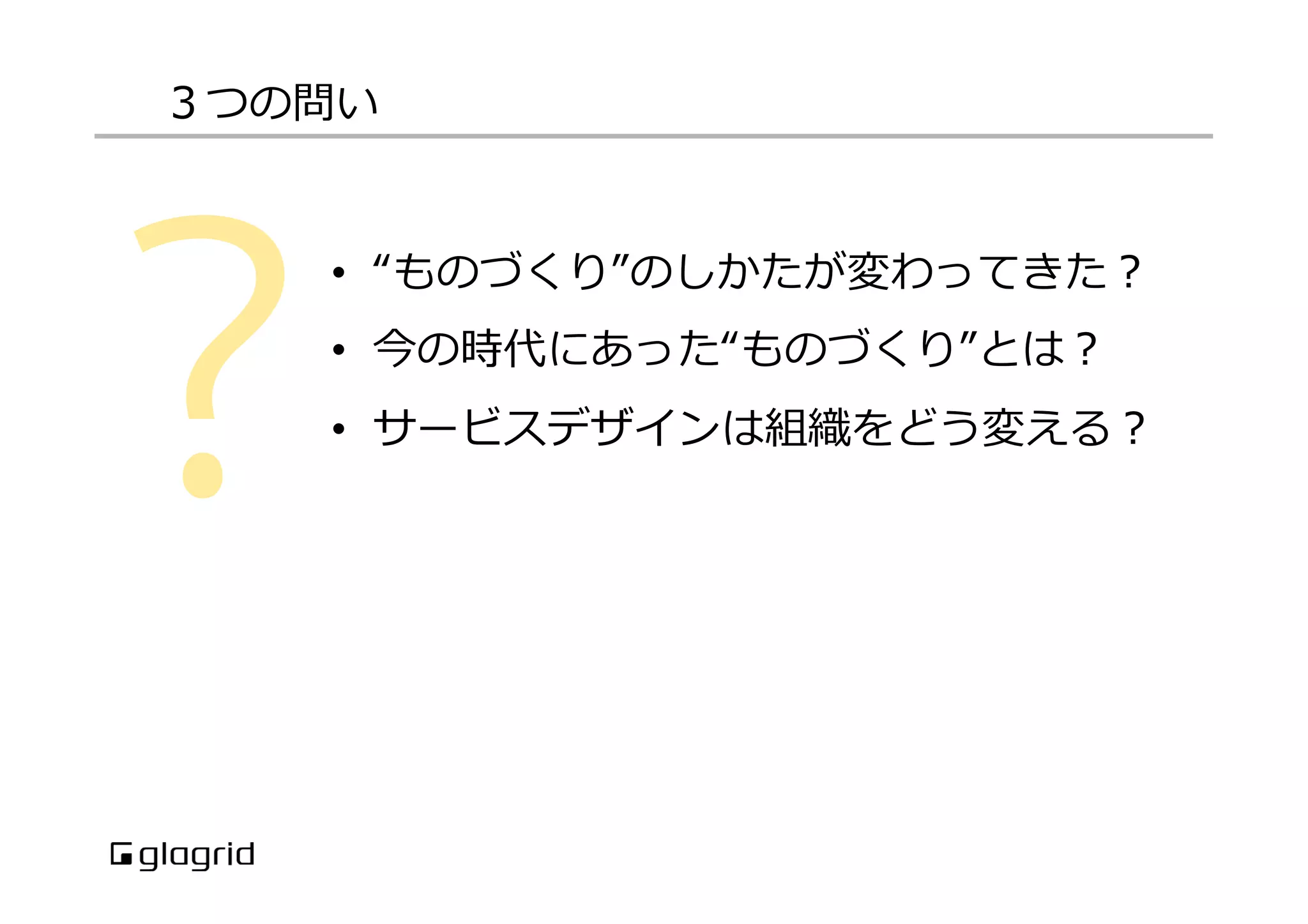 •  “ものづくり”のしかたが変わってきた？
•  今の時代にあった“ものづくり”とは？
•  サービスデザインは組織をどう変える？
３つの問い
 