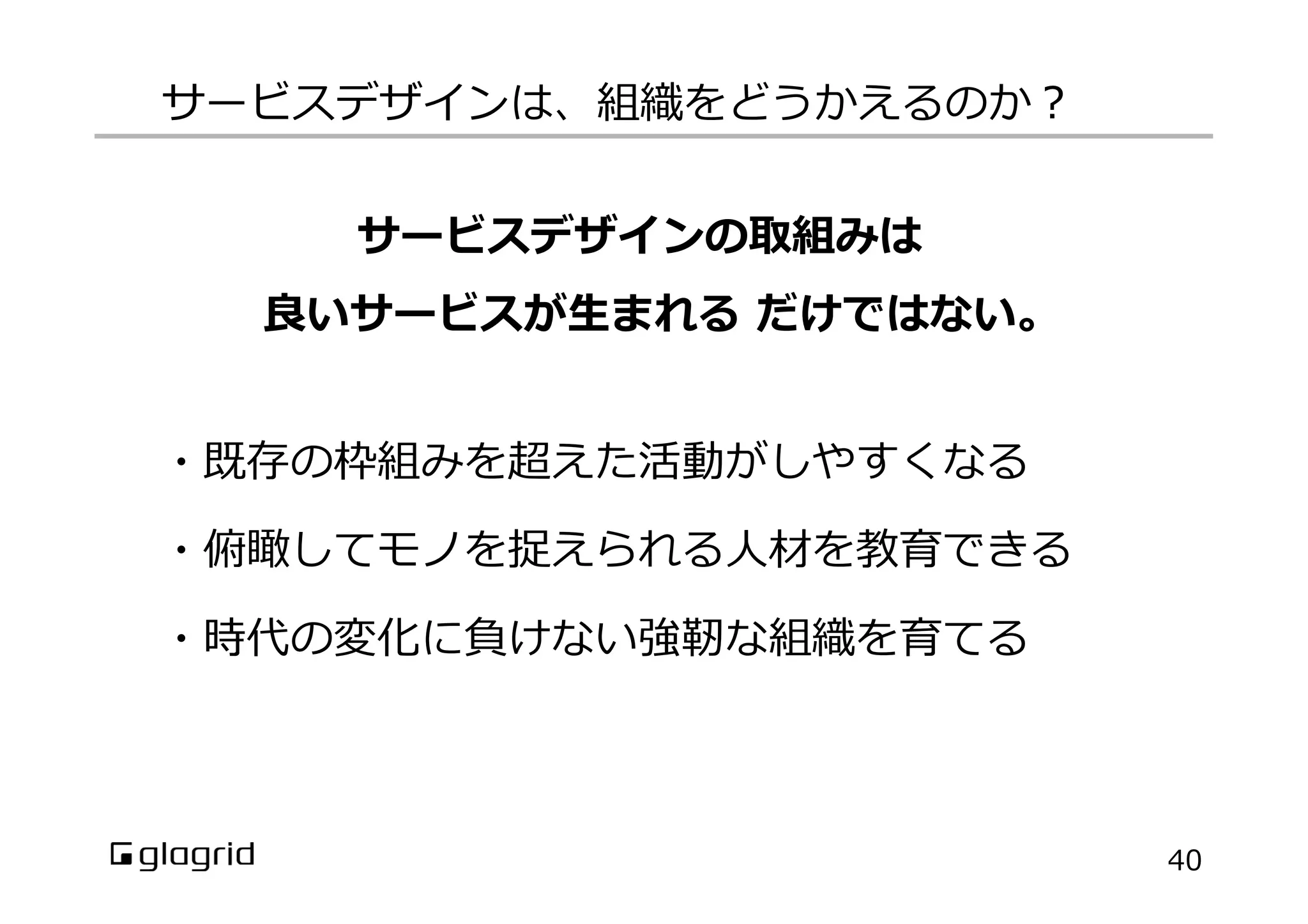 ・既存の枠組みを超えた活動がしやすくなる
・俯瞰してモノを捉えられる⼈人材を教育できる
・時代の変化に負けない強靭な組織を育てる
サービスデザインは、組織をどうかえるのか？
40
サービスデザインの取組みは
良良いサービスが⽣生まれる  だけではない。
 