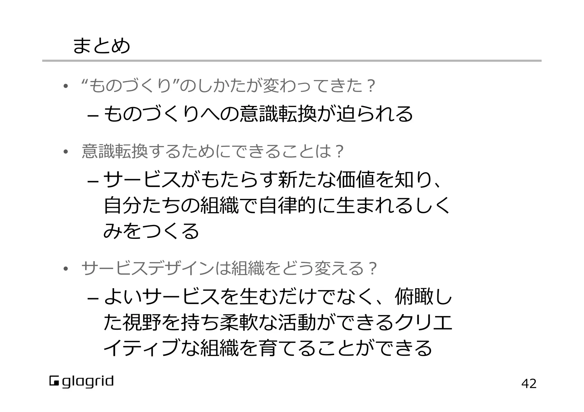 まとめ
42
•  “ものづくり”のしかたが変わってきた？
– ものづくりへの意識識転換が迫られる
•  意識識転換するためにできることは？
– サービスがもたらす新たな価値を知り、
⾃自分たちの組織で⾃自律律的に⽣生まれるしく
みをつくる
•  サービスデザインは組織をどう変える？
– よいサービスを⽣生むだけでなく、俯瞰し
た視野を持ち柔軟な活動ができるクリエ
イティブな組織を育てることができる
 
