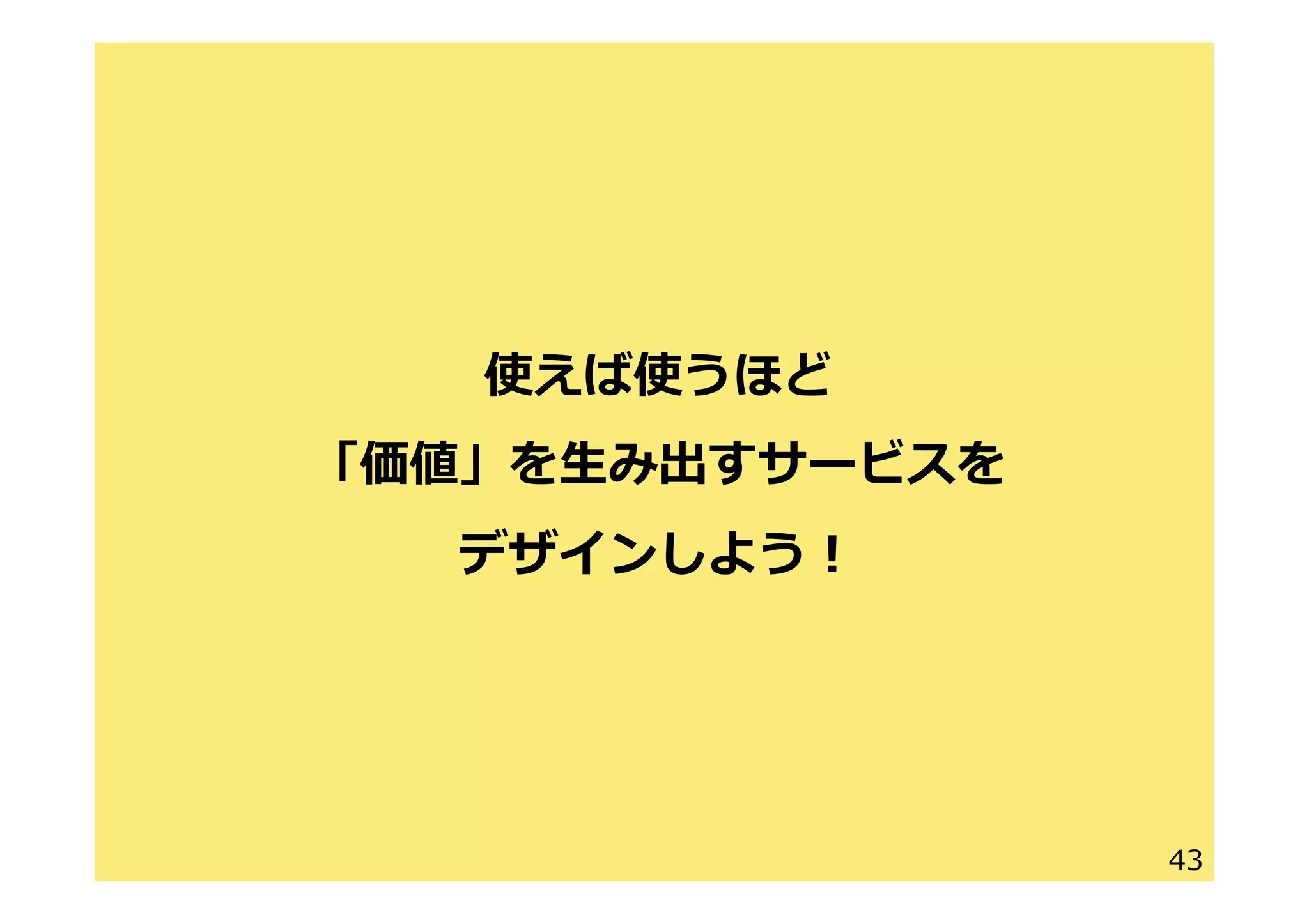 43
使えば使うほど
「価値」を⽣生み出すサービスを
デザインしよう！
 