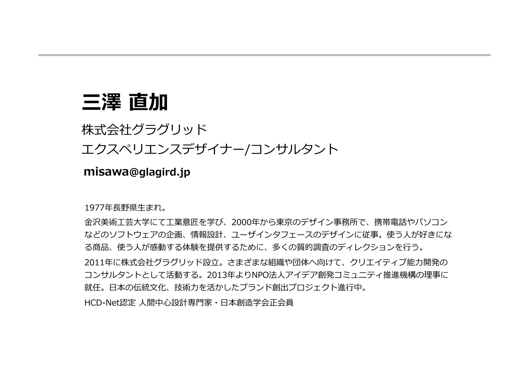 1977年年⻑⾧長野県⽣生まれ。
⾦金金沢美術⼯工芸⼤大学にて⼯工業意匠を学び、2000年年から東京のデザイン事務所で、携帯電話やパソコン
などのソフトウェアの企画、情報設計、ユーザインタフェースのデザインに従事。使う⼈人が好きにな
る商品、使う⼈人が感動する体験を提供するために、多くの質的調査のディレクションを⾏行行う。
2011年年に株式会社グラグリッド設⽴立立。さまざまな組織や団体へ向けて、クリエイティブ能⼒力力開発の
コンサルタントとして活動する。2013年年よりNPO法⼈人アイデア創発コミュニティ推進機構の理理事に
就任。⽇日本の伝統⽂文化、技術⼒力力を活かしたブランド創出プロジェクト進⾏行行中。
HCD-‐‑‒Net認定  ⼈人間中⼼心設計専⾨門家・⽇日本創造学会正会員
三澤  直加
株式会社グラグリッド
エクスペリエンスデザイナー/コンサルタント
misawa@glagird.jp
 