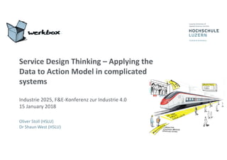 Service	Design	Thinking	– Applying	the	
Data	to	Action	Model	in	complicated	
systems
Industrie	2025,	F&E-Konferenz	zur	Industrie	4.0
15	January	2018
Oliver	Stoll	(HSLU)
Dr	Shaun	West	(HSLU)
 