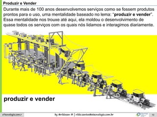 by @rildosan ® | rildo.santos@etecnologia.com.breTecnologia.com.r 10
Produzir e Vender
Durante mais de 100 anos desenvolvemos serviços como se fossem produtos
prontos para o uso, uma mentalidade baseado no lema: “produzir e vender”.
Essa mentalidade nos trouxe até aqui, ela moldou o desenvolvimento de
quase todos os serviços com os quais nós lidamos e interagimos diariamente.
produzir e vender
 