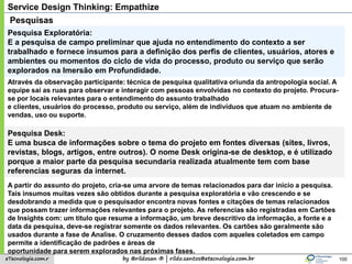 by @rildosan ® | rildo.santos@etecnologia.com.breTecnologia.com.r
Service Design Thinking: Empathize
100
Pesquisas
Pesquisa Exploratória:
E a pesquisa de campo preliminar que ajuda no entendimento do contexto a ser
trabalhado e fornece insumos para a definição dos perfis de clientes, usuários, atores e
ambientes ou momentos do ciclo de vida do processo, produto ou serviço que serão
explorados na Imersão em Profundidade.
Através da observação participante: técnica de pesquisa qualitativa oriunda da antropologia social. A
equipe sai as ruas para observar e interagir com pessoas envolvidas no contexto do projeto. Procura-
se por locais relevantes para o entendimento do assunto trabalhado
e clientes, usuários do processo, produto ou serviço, além de indivíduos que atuam no ambiente de
vendas, uso ou suporte.
Pesquisa Desk:
E uma busca de informações sobre o tema do projeto em fontes diversas (sites, livros,
revistas, blogs, artigos, entre outros). O nome Desk origina-se de desktop, e é utilizado
porque a maior parte da pesquisa secundaria realizada atualmente tem com base
referencias seguras da internet.
A partir do assunto do projeto, cria-se uma arvore de temas relacionados para dar inicio a pesquisa.
Tais insumos muitas vezes são obtidos durante a pesquisa exploratória e vão crescendo e se
desdobrando a medida que o pesquisador encontra novas fontes e citações de temas relacionados
que possam trazer informações relevantes para o projeto. As referencias são registradas em Cartões
de Insights com: um titulo que resume a informação, um breve descritivo da informação, a fonte e a
data da pesquisa, deve-se registrar somente os dados relevantes. Os cartões são geralmente são
usados durante a fase de Analise. O cruzamento desses dados com aqueles coletados em campo
permite a identificação de padrões e áreas de
oportunidade para serem explorados nas próximas fases.
 