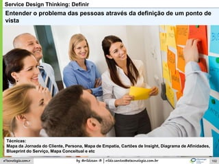 by @rildosan ® | rildo.santos@etecnologia.com.breTecnologia.com.r
Service Design Thinking: Definir
Entender o problema das pessoas através da definição de um ponto de
vista
Técnicas:
Mapa da Jornada do Cliente, Persona, Mapa de Empatia, Cartões de Insight, Diagrama de Afinidades,
Blueprint do Serviço, Mapa Conceitual e etc
102
 