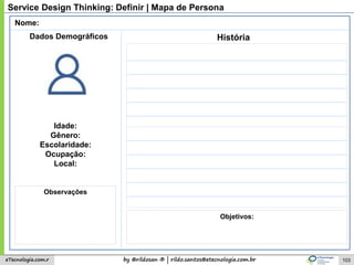 by @rildosan ® | rildo.santos@etecnologia.com.breTecnologia.com.r
Service Design Thinking: Definir | Mapa de Persona
Nome:
Idade:
Gênero:
Escolaridade:
Ocupação:
Local:
História
Observações
Dados Demográficos
Objetivos:
103
 