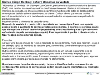 by @rildosan ® | rildo.santos@etecnologia.com.breTecnologia.com.r
Service Design Thinking: Definir | Momentos da Verdade
106
“Momentos da Verdade” foi criado por Jan Carlson, presidente da Scandinavian Airline Systens
(SAS) para mostrar aos seus funcionários que todo contato entre clientes e empresa era um
momento da verdade, ele criou o conceito de pirâmide invertido onde todos os colaboradores
tinham poder decisão sobre o atendimento ao cliente. Carlson afirma que nesses rápidos
encontros o cliente toma uma decisão sobre a qualidade dos serviços e sobre a qualidade do
produto oferecido.
Podemos definir o Momento da Verdade como:
Momento da verdade é o ponto crítico importante em que o cliente forma uma opinião
pessoal sobre a qualidade do serviço prestado pela empresa. É quando ele compara aquilo
que ele esperava e lhe foi prometido (expectativa), com a realidade que está percebendo e
enfrentando naquele momento (percepção). Essa experiência é que faz o cliente a voltar a
fazer negócio com a empresa ou não.
Exemplos:
Ao fazer uma busca em App de Hotel, o resultado da busca demorou muito para retornar – esse é
um exemplo tipico de momento da verdade, pois, a demora fez que o cliente optasse por outro
hotel para se hospedar.
Outro exemplo: Você é bem recebido pela recepcionista de um famoso restaurante e ela te
encaminha a uma mesa, entretanto, o garçom ignora você, e leva muito tempo para fazer
atendimento e tirar seu pedido, esse é um outro exemplo de momento da verdade, pois, algumas
pessoas iriam embora, por conta da demorado no atendimento.
Quando estamos desenhando um serviço devemos identificar todos os momentos de
verdade (pontos críticos no serviços) que podem causar alguma insatisfação ou frustração
ao cliente.
 