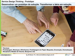 by @rildosan ® | rildo.santos@etecnologia.com.breTecnologia.com.r
Service Design Thinking : Prototipar
Desenvolver um protótipo da solução. Transformar a ideia em solução.
Técnicas:
Prototipagem, Mockups e Wireframes, Prototipagem em Papel, Maquetes, Encenação, Dramatização,
Storyboard, Modelo de Volume, Blueprint e etc
113
 