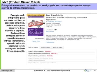 by @rildosan ® | rildo.santos@etecnologia.com.breTecnologia.com.r
Entregas incrementais. Um produto ou serviço pode ser construído por partes, ou seja,
através de entrega incrementais.
117
Exemplo real:
Um projeto para
escrever um livro, é
processo empírico,
onde o autor pode
escrever o livro
capitulo a capitulo.
Cada capitulo
entregue pode ser
considerado uma
entrega incremental,
quando todos os
capítulos forem
entregues, então o
livro está pronto.
MVP (Produto Mínimo Viável)
 