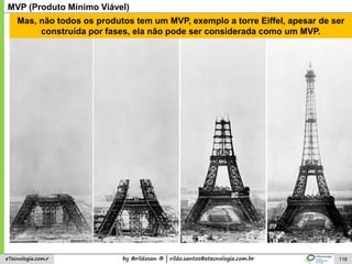 by @rildosan ® | rildo.santos@etecnologia.com.breTecnologia.com.r 118
MVP (Produto Mínimo Viável)
Mas, não todos os produtos tem um MVP, exemplo a torre Eiffel, apesar de ser
construída por fases, ela não pode ser considerada como um MVP.
 
