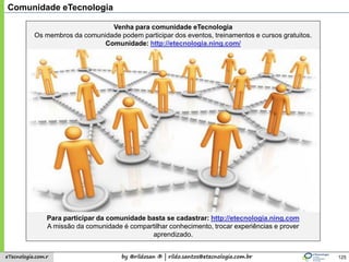 by @rildosan ® | rildo.santos@etecnologia.com.breTecnologia.com.r
Comunidade eTecnologia
Venha para comunidade eTecnologia
Os membros da comunidade podem participar dos eventos, treinamentos e cursos gratuitos.
Comunidade: http://etecnologia.ning.com/
Para participar da comunidade basta se cadastrar: http://etecnologia.ning.com
A missão da comunidade é compartilhar conhecimento, trocar experiências e prover
aprendizado.
125
 