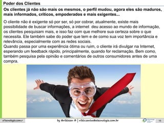 by @rildosan ® | rildo.santos@etecnologia.com.breTecnologia.com.r 15
Poder dos Clientes
Os clientes já não são mais os mesmos, o perfil mudou, agora eles são maduros,
mais informados, críticos, empoderados e mais exigentes...
O cliente não é exigente só por ser, só por cobrar, atualmente, existe mais
possibilidade de buscar informações, a internet deu acesso ao mundo de informação,
os clientes pesquisam mais, e isso faz com que melhore sua certeza sobre o que
necessita. Ele também sabe do poder que tem e de como sua voz tem importância e
relevância, especialmente com as redes sociais.
Quando passa por uma experiência ótima ou ruim, o cliente irá divulgar na Internet,
esperando um feedback rápido, principalmente, quando for reclamação. Bem como,
também pesquisa pela opinião e comentários de outros consumidores antes de uma
compra.
 