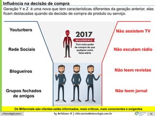 by @rildosan ® | rildo.santos@etecnologia.com.breTecnologia.com.r 16
Influência na decisão de compra
Youturbers
Rede Sociais
Blogueiros
Grupos fechados
de amigos
Geração Y e Z é uma nova que tem características diferentes da geração anterior, elas
ficam destacadas quando da decisão de compra de produto ou serviço.
Não assistem TV
Não escutam rádio
Não leem revistas
Não leem jornal
Terá mais poder
de compra do que
qualquer outra
faixa etária
Os Millennials são clientes estão informados, mais críticos, mais conscientes e exigentes
 