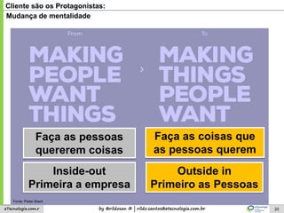 by @rildosan ® | rildo.santos@etecnologia.com.breTecnologia.com.r 20
Cliente são os Protagonistas:
Faça as coisas que
as pessoas querem
Faça as pessoas
quererem coisas
Outside in
Primeiro as Pessoas
Inside-out
Primeira a empresa
Mudança de mentalidade
Fonte: Pieter Baert
 