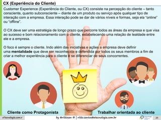 by @rildosan ® | rildo.santos@etecnologia.com.breTecnologia.com.r 25
CX (Experiência do Cliente)
Customer Experience (Experiência do Cliente, ou CX) consiste na percepção do cliente – tanto
consciente, quanto subconsciente – diante de um produto ou serviço após qualquer tipo de
interação com a empresa. Essa interação pode se dar de vários níveis e formas, seja ela “online”
ou “offline”.
O CX deve ser uma estratégia de longo prazo que percorre todos as áreas da empresa e que visa
ao sucesso e bom relacionamento com o cliente, estabelecendo uma relação de lealdade entre
ele e a empresa.
O foco é sempre o cliente. Indo além das iniciativas e ações a empresa deve definir
uma mentalidade que deve ser reconhecida e defendida por todos os seus membros a fim de
criar a melhor experiência para o cliente e se diferenciar de seus concorrentes.
Cliente como Protagonista Trabalhar orientada ao cliente
 