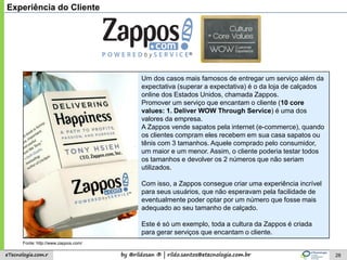 by @rildosan ® | rildo.santos@etecnologia.com.breTecnologia.com.r
Um dos casos mais famosos de entregar um serviço além da
expectativa (superar a expectativa) é o da loja de calçados
online dos Estados Unidos, chamada Zappos.
Promover um serviço que encantam o cliente (10 core
values: 1. Deliver WOW Through Service) é uma dos
valores da empresa.
A Zappos vende sapatos pela internet (e-commerce), quando
os clientes compram eles recebem em sua casa sapatos ou
tênis com 3 tamanhos. Aquele comprado pelo consumidor,
um maior e um menor. Assim, o cliente poderia testar todos
os tamanhos e devolver os 2 números que não seriam
utilizados.
Com isso, a Zappos consegue criar uma experiência incrível
para seus usuários, que não esperavam pela facilidade de
eventualmente poder optar por um número que fosse mais
adequado ao seu tamanho de calçado.
Este é só um exemplo, toda a cultura da Zappos é criada
para gerar serviços que encantam o cliente.
28
Experiência do Cliente
Fonte: http://www.zappos.com/
 