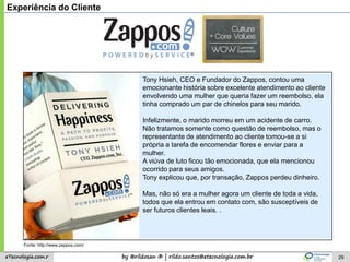 by @rildosan ® | rildo.santos@etecnologia.com.breTecnologia.com.r
Tony Hsieh, CEO e Fundador do Zappos, contou uma
emocionante história sobre excelente atendimento ao cliente
envolvendo uma mulher que queria fazer um reembolso, ela
tinha comprado um par de chinelos para seu marido.
Infelizmente, o marido morreu em um acidente de carro.
Não tratamos somente como questão de reembolso, mas o
representante de atendimento ao cliente tomou-se a si
própria a tarefa de encomendar flores e enviar para a
mulher.
A viúva de luto ficou tão emocionada, que ela mencionou
ocorrido para seus amigos.
Tony explicou que, por transação, Zappos perdeu dinheiro.
Mas, não só era a mulher agora um cliente de toda a vida,
todos que ela entrou em contato com, são susceptíveis de
ser futuros clientes leais. .
29
Experiência do Cliente
Fonte: http://www.zappos.com/
 