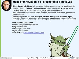 by @rildosan ® | rildo.santos@etecnologia.com.breTecnologia.com.r
www.etecnologia.com.br
rildo.santos@etecnologia.com.br
blog: rildosan.com
rildosan@rildosan.com
skype: rildo.f.santos
comunidade: www.etecnologia.ning.com
Rildo Santos (@rildosan) é entusiasta de inovação e tecnologia, praticante de
Design Thinking, Service Design Thinking, Business Design Thinking, Agile
Thinking (Mestre Jedi em métodos ágeis) e Gestão Empresarial.
Atua como consultor, mentor, coach, escritor, facilitador, palestrante, professor e
empreendedor.
É multidisciplinar e lida com inovação, análise de negócio, métodos ágeis,
estratégia, liderança, tecnologia da informação, processos e empreendedorismo.
3
Head of Innovation da eTecnologia e InovaLab
 