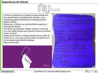 by @rildosan ® | rildo.santos@etecnologia.com.breTecnologia.com.r 31
Experiência do Cliente
Já não é novidade que o Nubank investe pesado em
bom atendimento e satisfação dos clientes, o que
compensa gastos limitados com marketing direto e
fideliza clientes.
Dessa vez, a história da cachorra Belinha ganhou a
simpatia da internet.
Um cliente da instituição, Walter, solicitou o envio de
um novo cartão porque sua cachorra comera a primeira
via do “roxinho”.
Sabendo da história, o Nubank decidiu enviar, além do
cartão em si, uma carta escrita à mão em papel roxo e
um brinquedo para Belinha mastigar.
Veja carta ao lado:
 