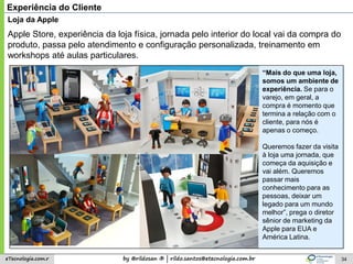 by @rildosan ® | rildo.santos@etecnologia.com.breTecnologia.com.r
“Mais do que uma loja,
somos um ambiente de
experiência. Se para o
varejo, em geral, a
compra é momento que
termina a relação com o
cliente, para nós é
apenas o começo.
Queremos fazer da visita
à loja uma jornada, que
começa da aquisição e
vai além. Queremos
passar mais
conhecimento para as
pessoas, deixar um
legado para um mundo
melhor”, prega o diretor
sênior de marketing da
Apple para EUA e
América Latina.
34
Experiência do Cliente
Loja da Apple
Apple Store, experiência da loja física, jornada pelo interior do local vai da compra do
produto, passa pelo atendimento e configuração personalizada, treinamento em
workshops até aulas particulares.
 