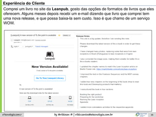 by @rildosan ® | rildo.santos@etecnologia.com.breTecnologia.com.r 35
Experiência do Cliente
Comprei um livro no site da Leanpub, gosto das opções de formatos de livros que eles
oferecem. Alguns meses depois recebi um e-mail dizendo que livro que comprei tem
uma nova release, e que possa baixa-la sem custo. Isso é que chamo de um serviço
WOW.
 