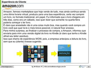 by @rildosan ® | rildo.santos@etecnologia.com.breTecnologia.com.r 36
Experiência do Cliente
Amazon, famoso marketplace que hoje vende de tudo, mas ainda continua sendo
uma ótima livraria virtual, produziu para uma boa experiência, certa vez comprei
um livro, no formato tradicional, em papel. Fui informado que o livro chegaria em
três dias, como era um sábado, isso quer dizer que somente na quarta-feira
poderia começar o ler livro.
É claro que ansiedade não é uma coisa muito boa, mas quando você compra um
livro você que quer le-lo o mais breve possível, é natural ficar ansioso.
Para minha surpresa, ao finalizar o processo de compra, a Amazon, informou que
enviaria para mim uma versão digital do livro no Kindle (é claro que tenho o Kindle
afinal sou leitor assíduo).
Isso que chamo de experiência WOW, pois, a empresa antecipou a leitura do livro,
sem que eu (cliente) tivesse sugerido.
 