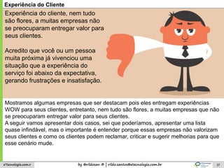 by @rildosan ® | rildo.santos@etecnologia.com.breTecnologia.com.r 37
Experiência do Cliente
Mostramos algumas empresas que ser destacam pois eles entregam experiências
WOW para seus clientes, entretanto, nem tudo são flores, a muitas empresas que não
se preocuparam entregar valor para seus clientes.
A seguir vamos apresentar dois casos, sei que poderíamos, apresentar uma lista
quase infindável, mas o importante é entender porque essas empresas não valorizam
seus clientes e como os clientes podem reclamar, criticar e sugerir melhorias para que
esse cenário mude.
Experiência do cliente, nem tudo
são flores, a muitas empresas não
se preocuparam entregar valor para
seus clientes.
Acredito que você ou um pessoa
muita próxima já vivenciou uma
situação que a experiência do
serviço foi abaixo da expectativa,
gerando frustrações e insatisfação.
 
