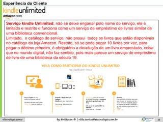 by @rildosan ® | rildo.santos@etecnologia.com.breTecnologia.com.r 38
Experiência do Cliente
Serviço kindle Unlimited, não se deixe enganar pelo nome do serviço, ele é
limitado e restrito e funciona como um serviço de empréstimo de livros similar de
uma biblioteca convencional.
Limitado, o catálogo do serviço, não possui todos os livros que estão disponíveis
no catálogo da loja Amazon. Restrito, só se pode pegar 10 livros por vez, para
pegar o décimo primeiro, é obrigatório a devolução de um livro emprestado, coisa
que no mundo digital, não faz sentido, pois mais parece um serviço de empréstimo
de livro de uma biblioteca da século 19.
 