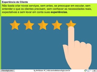 by @rildosan ® | rildo.santos@etecnologia.com.breTecnologia.com.r 40
Experiência do Cliente
Não basta criar novos serviços, sem antes, se preocupar em escutar, sem
entender o que os clientes precisam, sem conhecer as necessidades reais,
expectativas e sem levar em conta suas experiências.
 