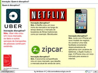 by @rildosan ® | rildo.santos@etecnologia.com.breTecnologia.com.r 49
Inovação: Quem é disruptiva?
Quem é disruptivo?
Inovação disruptiva?
Sim. A Netflix criou um novo
nicho de mercado e ao longo do
tempo destruiu o mercado de
locadores de filmes tradicionais
como por exemplo: Blockbuster.
Inovação disruptiva?
Não, Uber não criou
Um novo mercado,
os táxis e outros
serviços de transportes
de pessoas continuam
existindo.
Inovação disruptiva?
Sim. Junto com iPhone um
novo modelo de negócio.
Ao construir uma rede
facilitada conectando
desenvolvedores de
aplicativos com usuários de
telefones, a Apple mudou o
jogo. O iPhone criou um novo
mercado para acesso à
internet.
Inovação disruptiva?
Sim. A economia compartilhada
cria um novo mercado, que desafia
o mercado atual de venda de carro.
The Clayton M. Christensen
Reader
 